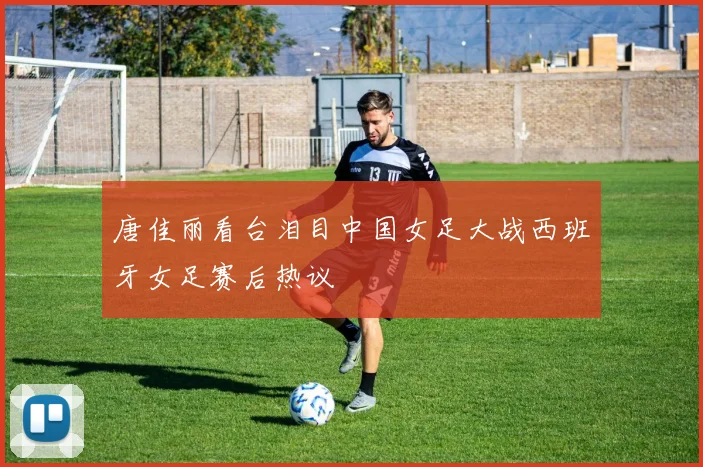 唐佳丽看台泪目中国女足大战西班牙女足赛后热议