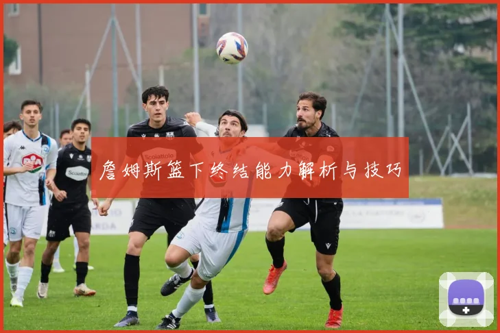 詹姆斯篮下终结能力解析与技巧