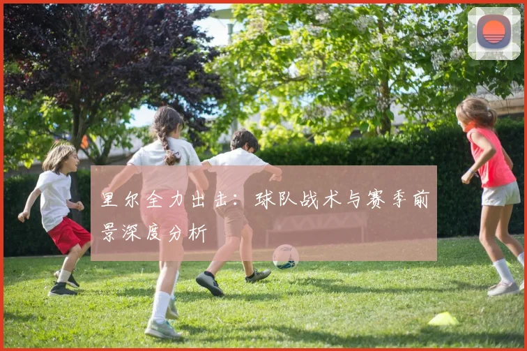 里尔全力出击：球队战术与赛季前景深度分析