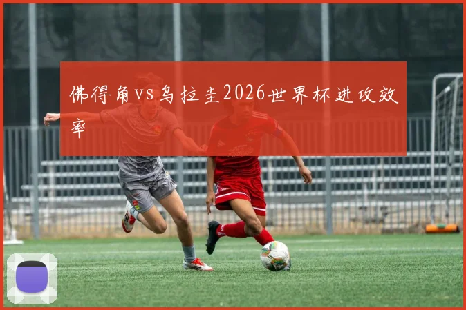 佛得角vs乌拉圭2026世界杯进攻效率