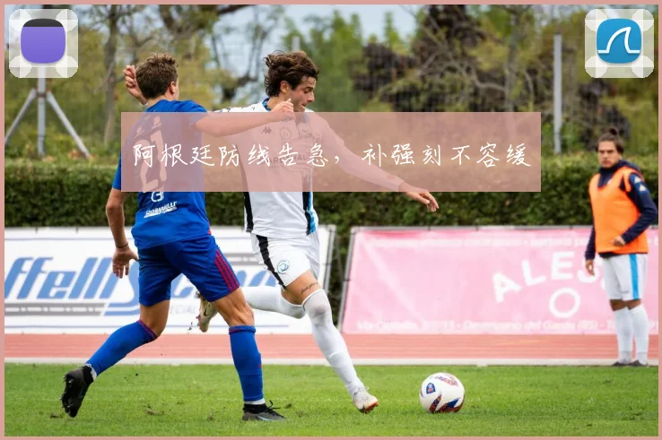阿根廷防线告急，补强刻不容缓