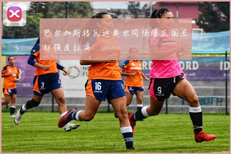 巴尔加斯格瓦迪奥尔同场爆发国王杯强度拉满
