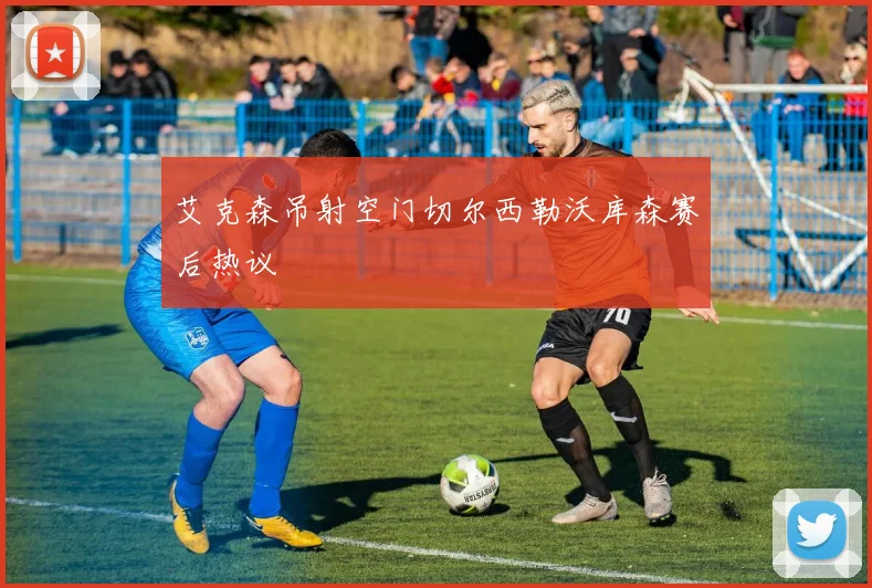 艾克森吊射空门切尔西勒沃库森赛后热议