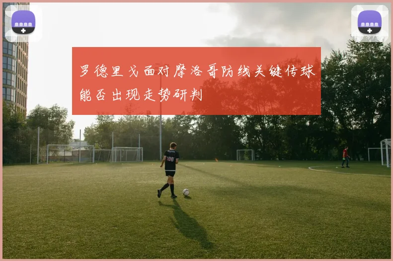 罗德里戈面对摩洛哥防线关键传球能否出现走势研判