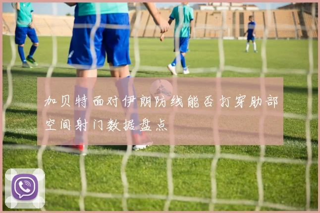 加贝特面对伊朗防线能否打穿肋部空间射门数据盘点