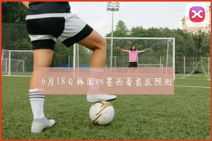 6月18日韩国vs墨西哥首发预测