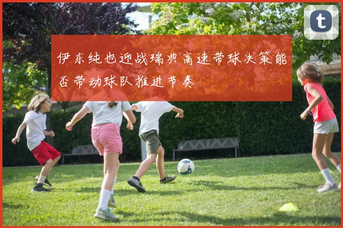 伊东纯也迎战瑞典高速带球决策能否带动球队推进节奏