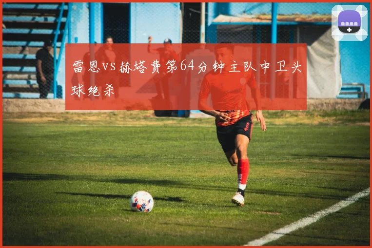 雷恩vs赫塔费第64分钟主队中卫头球绝杀
