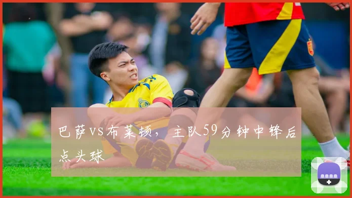 巴萨vs布莱顿，主队59分钟中锋后点头球