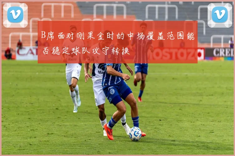 B席面对刚果金时的中场覆盖范围能否稳定球队攻守转换
