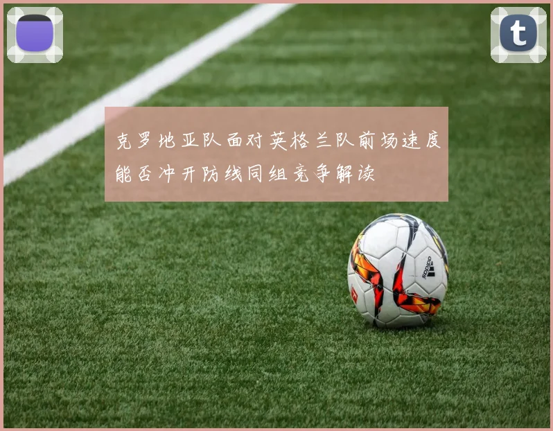 克罗地亚队面对英格兰队前场速度能否冲开防线同组竞争解读