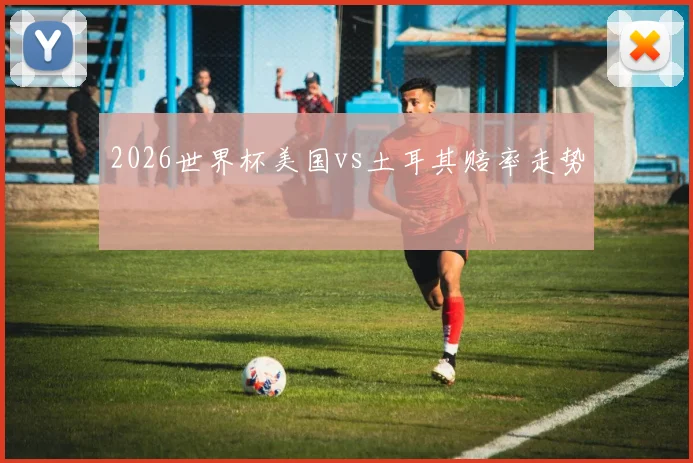 2026世界杯美国vs土耳其赔率走势