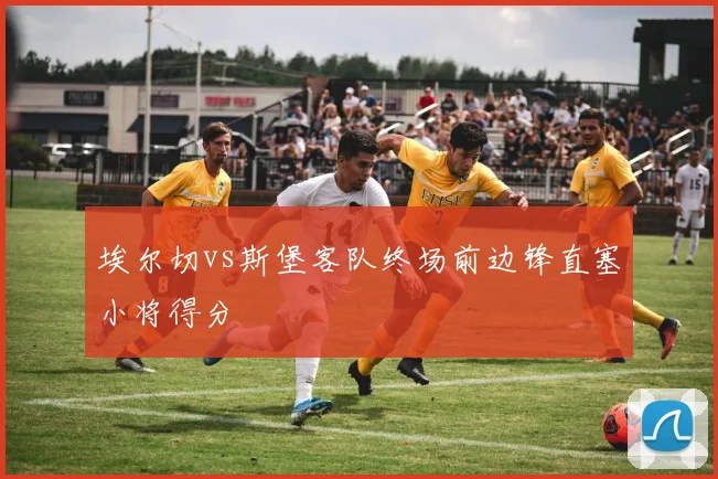 埃尔切vs斯堡客队终场前边锋直塞小将得分