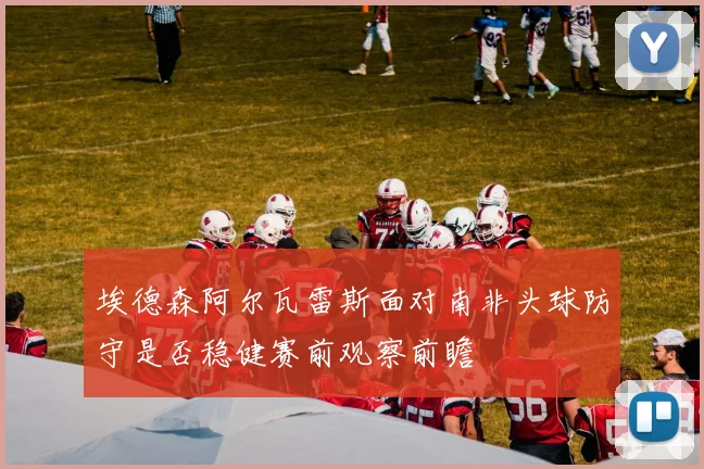 埃德森阿尔瓦雷斯面对南非头球防守是否稳健赛前观察前瞻