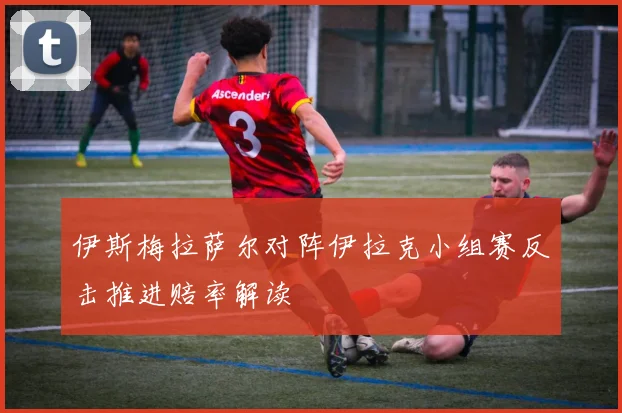 伊斯梅拉萨尔对阵伊拉克小组赛反击推进赔率解读