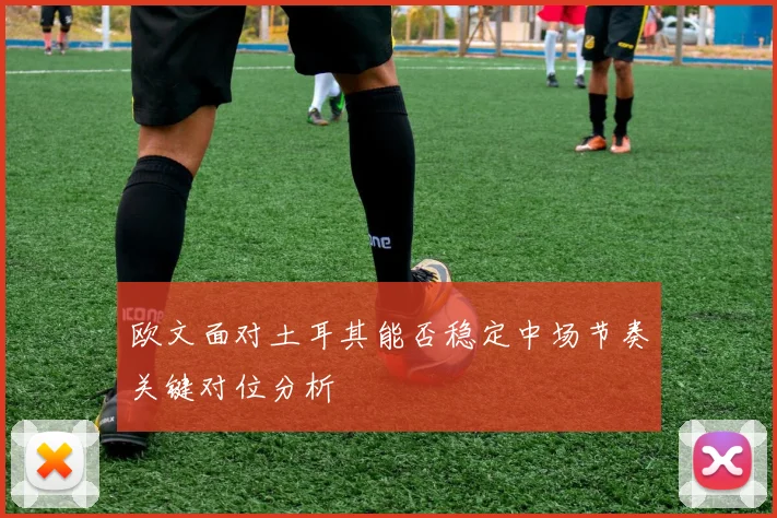 欧文面对土耳其能否稳定中场节奏关键对位分析