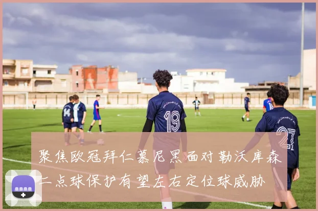 聚焦欧冠拜仁慕尼黑面对勒沃库森二点球保护有望左右定位球威胁