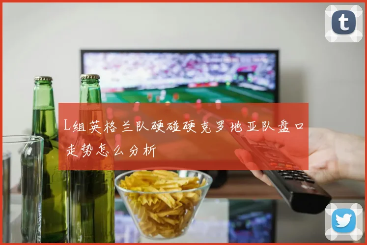 L组英格兰队硬碰硬克罗地亚队盘口走势怎么分析