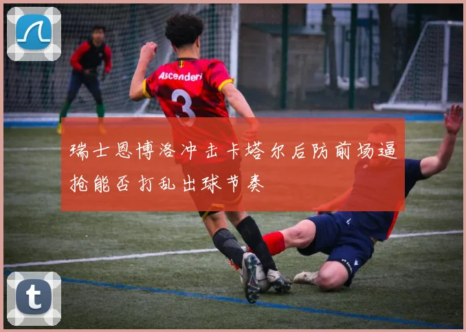 瑞士恩博洛冲击卡塔尔后防前场逼抢能否打乱出球节奏